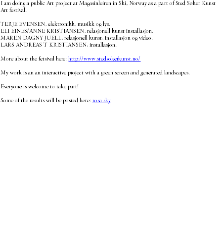 I am doing a public Art project at Magasinleiren in Ski, Norway as a part of Sted Søker Kunst Art festival. TERJE EVENSEN, elektronikk, musikk og lys. ELI EINES/ANNE KRISTIANSEN, relasjonell kunst installasjon. MAREN DAGNY JUELL, relasjonell kunst, installasjon og video. LARS ANDREAS T KRISTIANSEN, installasjon. More about the fetsival here: http://www.stedsokerkunst.no/ My work is an an interactive project with a green screen and generated landscapes. Everyone is welcome to take part! Some of the results will be posted here: rosa sky 
