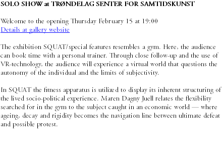 SOLO SHOW at TRØNDELAG SENTER FOR SAMTIDSKUNST Welcome to the opening Thursday February 15 at 19:00 Details at gallery website The exhibition SQUAT/special features resembles a gym. Here, the audience can book time with a personal trainer. Through close follow-up and the use of VR-technology, the audience will experience a virtual world that questions the autonomy of the individual and the limits of subjectivity. In SQUAT the fitness apparatus is utilized to display its inherent structuring of the lived socio-political experience. Maren Dagny Juell relates the flexibility searched for in the gym to the subject caught in an economic world — where ageing, decay and rigidity becomes the navigation line between ultimate defeat and possible protest. 