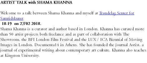 ARTIST TALK with SHAMA KHANNA Welcome to a talk between Shama Khanna and myself at Trøndelag Senter for Samtidskunst 18-19 on 27/02 2018. Shama Khanna is a curator and author based in London. Khanna has curated more than 50 artist projects both freelance and as part of collaboration with The Showroom, the BFI London Film Festival and the LUX / ICA Biennial of Moving Images in London, Documenta14 in Athens. She has founded the journal Aorist, a journal of experimental writing about contemporary art culture. Khanna also teaches at Kingston University.