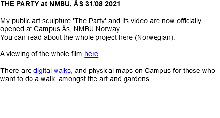 THE PARTY at NMBU, ÅS 31/08 2021 My public art sculpture 'The Party' and its video are now officially opened at Campus Ås, NMBU Norway. You can read about the whole project here (Norwegian). A viewing of the whole film here. There are digital walks, and physical maps on Campus for those who want to do a walk amongst the art and gardens. 