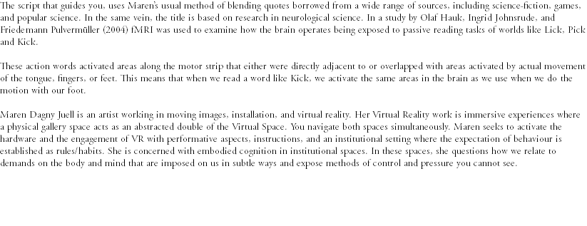 The script that guides you, uses Maren’s usual method of blending quotes borrowed from a wide range of sources, including science-fiction, games, and popular science. In the same vein, the title is based on research in neurological science. In a study by Olaf Hauk, Ingrid Johnsrude, and Friedemann Pulvermüller (2004) fMRI was used to examine how the brain operates being exposed to passive reading tasks of worlds like Lick, Pick and Kick. These action words activated areas along the motor strip that either were directly adjacent to or overlapped with areas activated by actual movement of the tongue, fingers, or feet. This means that when we read a word like Kick, we activate the same areas in the brain as we use when we do the motion with our foot. Maren Dagny Juell is an artist working in moving images, installation, and virtual reality. Her Virtual Reality work is immersive experiences where a physical gallery space acts as an abstracted double of the Virtual Space. You navigate both spaces simultaneously. Maren seeks to activate the hardware and the engagement of VR with performative aspects, instructions, and an institutional setting where the expectation of behaviour is established as rules/habits. She is concerned with embodied cognition in institutional spaces. In these spaces, she questions how we relate to demands on the body and mind that are imposed on us in subtle ways and expose methods of control and pressure you cannot see. 