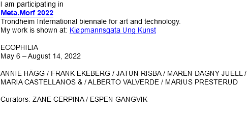 I am participating in Meta.Morf 2022 Trondheim International biennale for art and technology. My work is shown at: Kjøpmannsgata Ung Kunst ECOPHILIA May 6 – August 14, 2022 ANNIE HÄGG / FRANK EKEBERG / JATUN RISBA / MAREN DAGNY JUELL / MARIA CASTELLANOS & / ALBERTO VALVERDE / MARIUS PRESTERUD Curators: ZANE CERPINA / ESPEN GANGVIK 